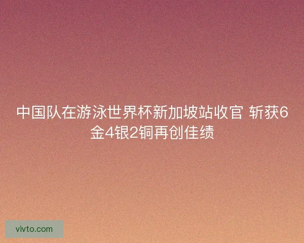 中国队在游泳世界杯新加坡站收官 斩获6金4银2铜再创佳绩