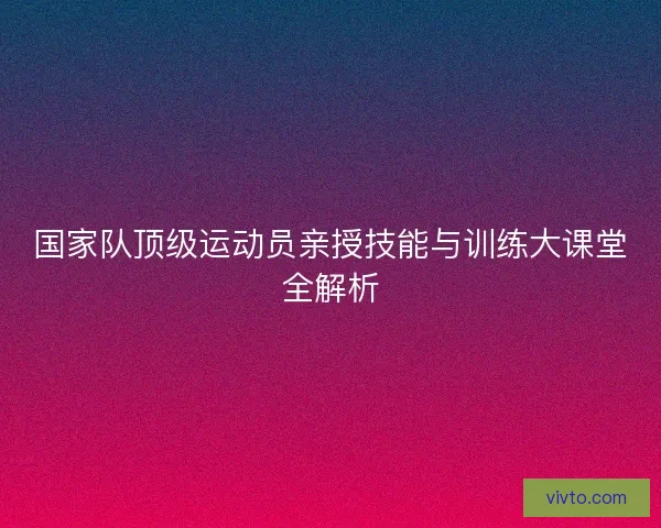 国家队顶级运动员亲授技能与训练大课堂全解析