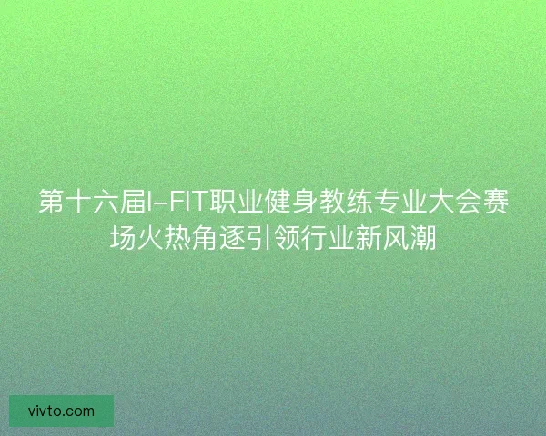 第十六届I-FIT职业健身教练专业大会赛场火热角逐引领行业新风潮