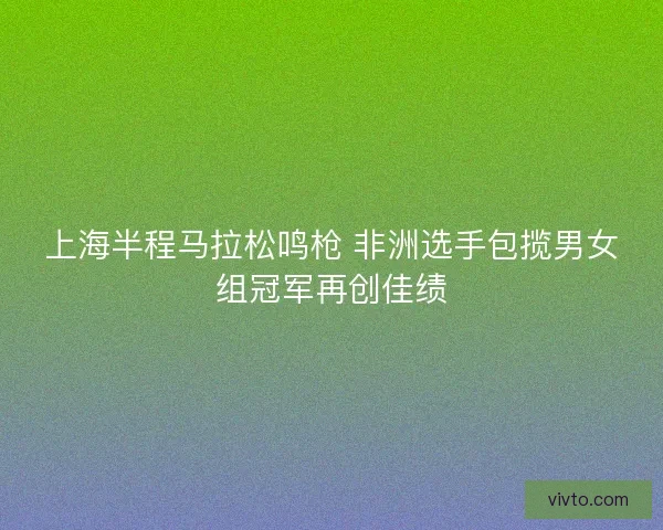 上海半程马拉松鸣枪 非洲选手包揽男女组冠军再创佳绩